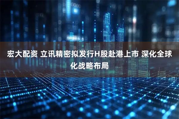 宏大配资 立讯精密拟发行H股赴港上市 深化全球化战略布局