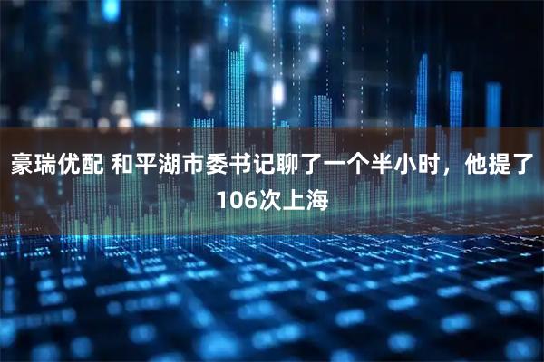 豪瑞优配 和平湖市委书记聊了一个半小时，他提了106次上海