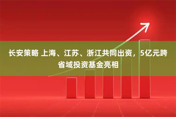 长安策略 上海、江苏、浙江共同出资，5亿元跨省域投资基金亮相