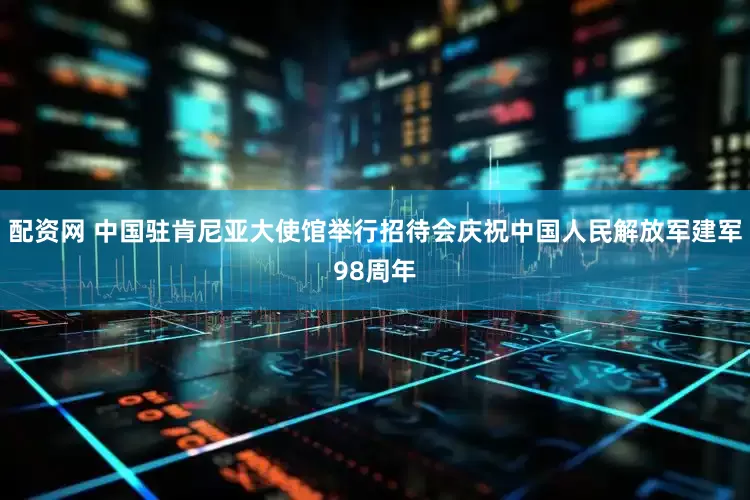 配资网 中国驻肯尼亚大使馆举行招待会庆祝中国人民解放军建军98周年