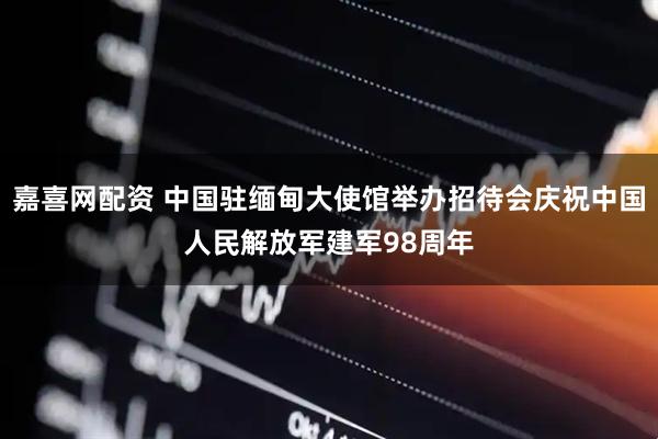 嘉喜网配资 中国驻缅甸大使馆举办招待会庆祝中国人民解放军建军98周年