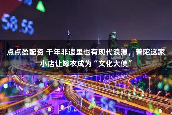 点点盈配资 千年非遗里也有现代浪漫，普陀这家小店让嫁衣成为“文化大使”
