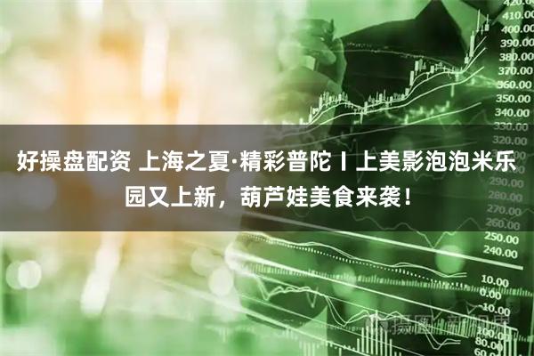 好操盘配资 上海之夏·精彩普陀〡上美影泡泡米乐园又上新，葫芦娃美食来袭！