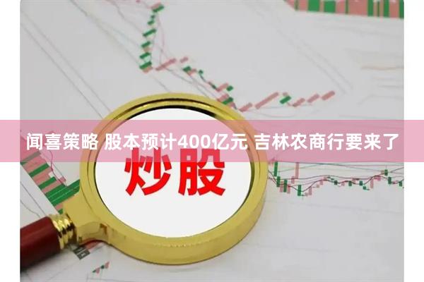 闻喜策略 股本预计400亿元 吉林农商行要来了