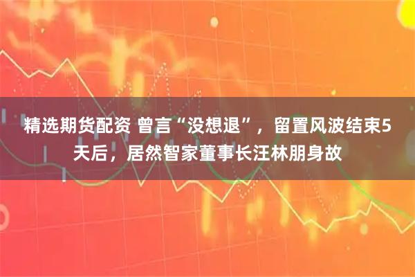 精选期货配资 曾言“没想退”，留置风波结束5天后，居然智家董事长汪林朋身故