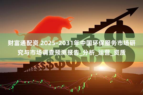 财富通配资 2025-2031年中国环保服务市场研究与市场调查预测报告_分析_运营_资质