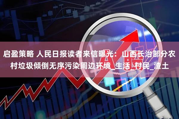 启盈策略 人民日报读者来信曝光：山西长治部分农村垃圾倾倒无序污染周边环境_生活_村民_渣土