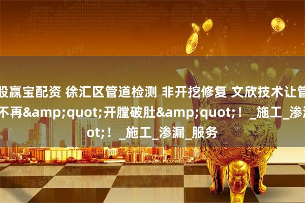 股赢宝配资 徐汇区管道检测 非开挖修复 文欣技术让管道修复不再&quot;开膛破肚&quot;！_施工_渗漏_服务