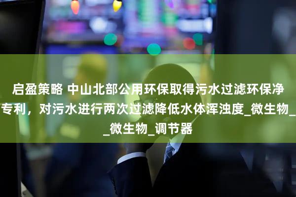 启盈策略 中山北部公用环保取得污水过滤环保净化装置专利，对污水进行两次过滤降低水体浑浊度_微生物_调节器