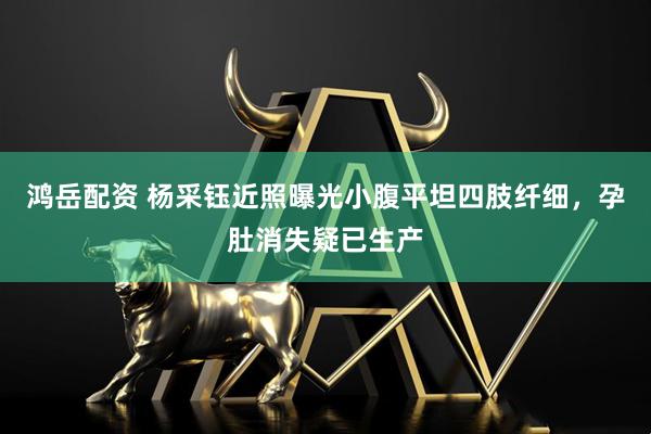 鸿岳配资 杨采钰近照曝光小腹平坦四肢纤细，孕肚消失疑已生产