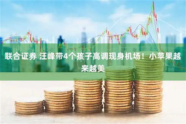联合证券 汪峰带4个孩子高调现身机场！小苹果越来越美