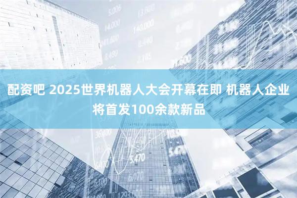 配资吧 2025世界机器人大会开幕在即 机器人企业将首发100余款新品