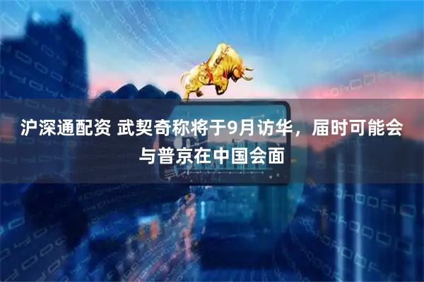 沪深通配资 武契奇称将于9月访华，届时可能会与普京在中国会面