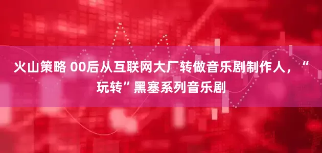 火山策略 00后从互联网大厂转做音乐剧制作人，“玩转”黑塞系列音乐剧