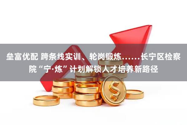 垒富优配 跨条线实训、轮岗锻炼……长宁区检察院“宁·炼”计划解锁人才培养新路径