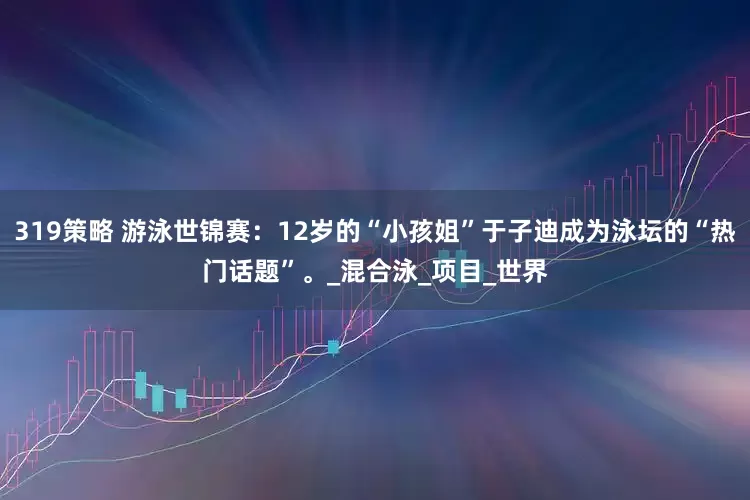 319策略 游泳世锦赛：12岁的“小孩姐”于子迪成为泳坛的“热门话题”。_混合泳_项目_世界
