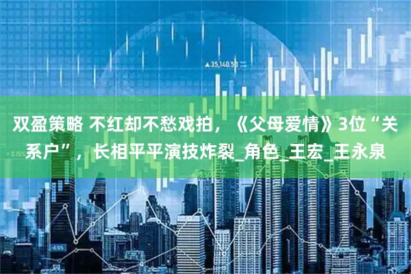 双盈策略 不红却不愁戏拍，《父母爱情》3位“关系户”，长相平平演技炸裂_角色_王宏_王永泉
