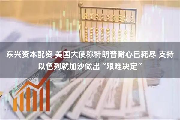东兴资本配资 美国大使称特朗普耐心已耗尽 支持以色列就加沙做出“艰难决定”