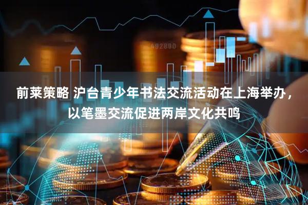 前莱策略 沪台青少年书法交流活动在上海举办，以笔墨交流促进两岸文化共鸣