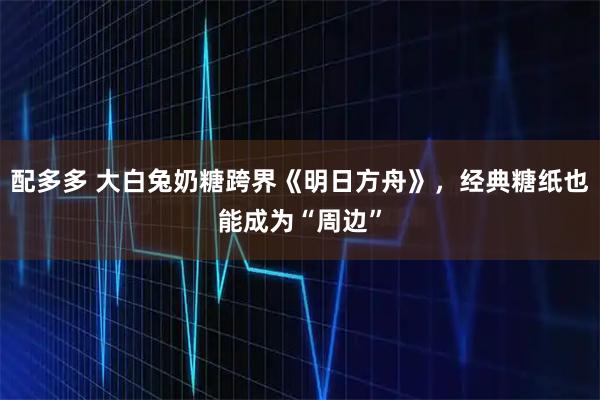 配多多 大白兔奶糖跨界《明日方舟》，经典糖纸也能成为“周边”