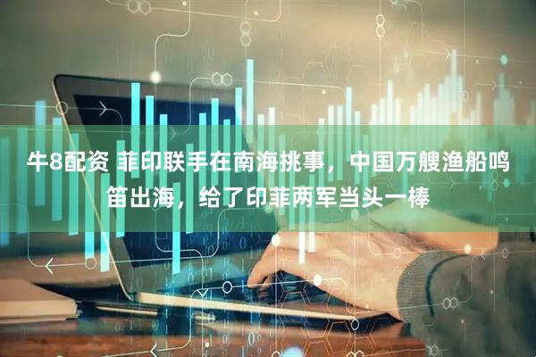牛8配资 菲印联手在南海挑事，中国万艘渔船鸣笛出海，给了印菲两军当头一棒