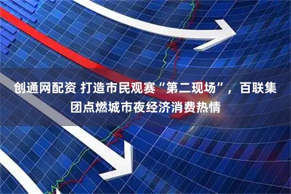 创通网配资 打造市民观赛“第二现场”，百联集团点燃城市夜经济消费热情