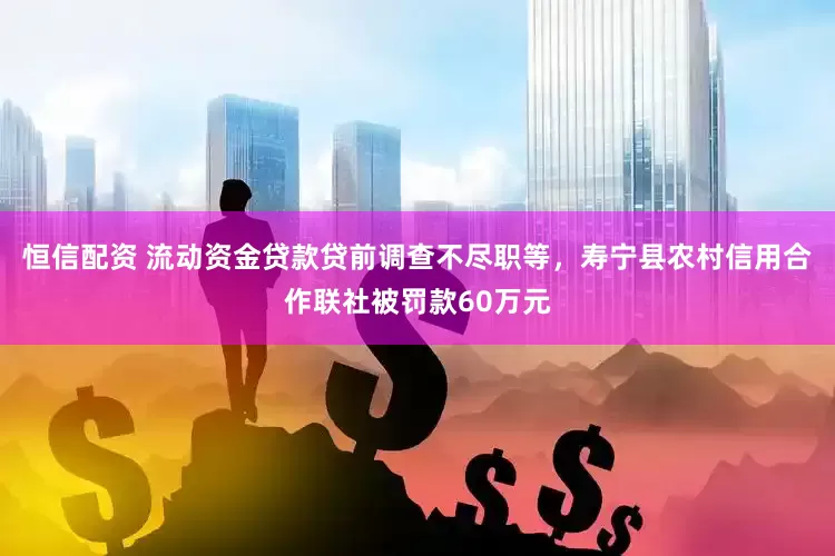 恒信配资 流动资金贷款贷前调查不尽职等，寿宁县农村信用合作联社被罚款60万元