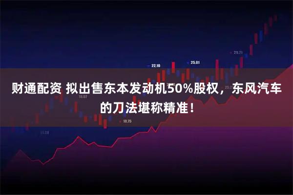 财通配资 拟出售东本发动机50%股权,东风汽车的刀法堪称精准!