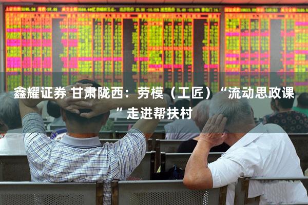 鑫耀证券 甘肃陇西：劳模（工匠）“流动思政课”走进帮扶村