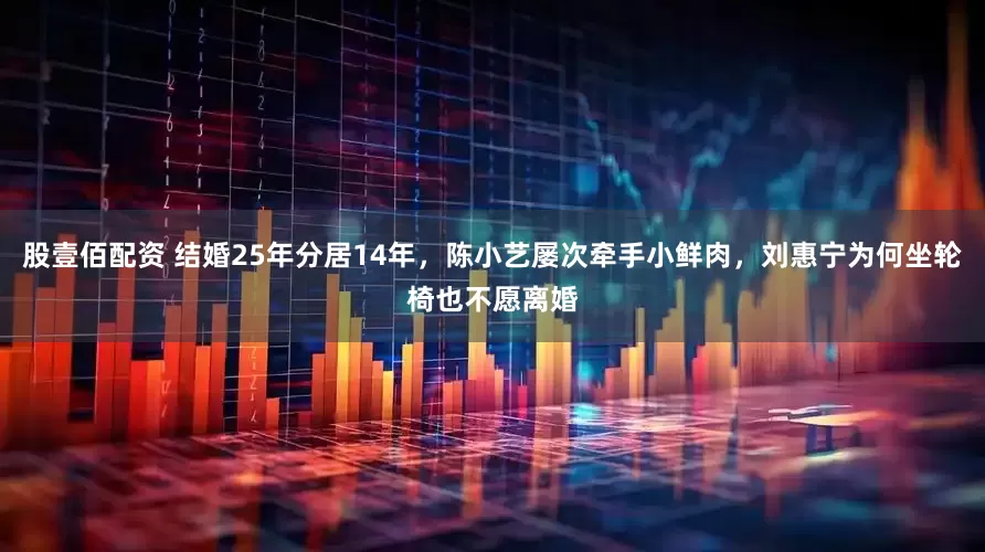 股壹佰配资 结婚25年分居14年，陈小艺屡次牵手小鲜肉，刘惠宁为何坐轮椅也不愿离婚