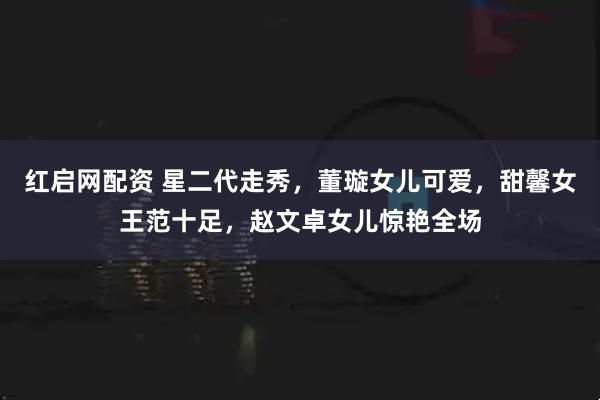 红启网配资 星二代走秀，董璇女儿可爱，甜馨女王范十足，赵文卓女儿惊艳全场