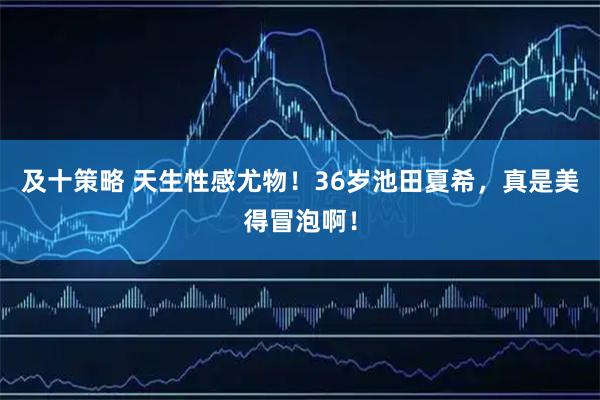 及十策略 天生性感尤物！36岁池田夏希，真是美得冒泡啊！