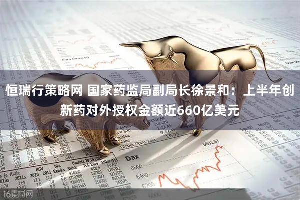 恒瑞行策略网 国家药监局副局长徐景和:上半年创新药对外授权金额近660亿美元