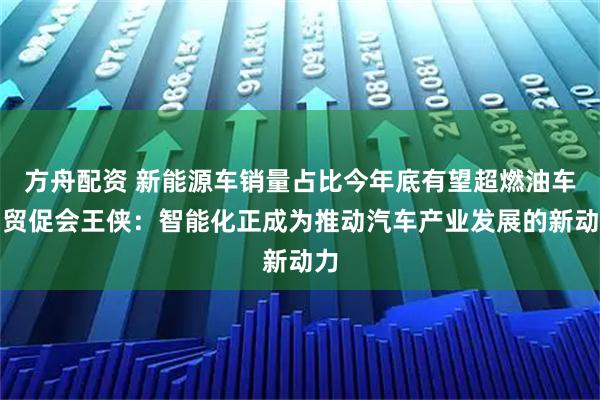方舟配资 新能源车销量占比今年底有望超燃油车！贸促会王侠：智能化正成为推动汽车产业发展的新动力