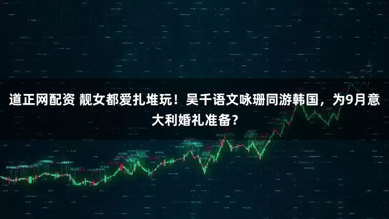 道正网配资 靓女都爱扎堆玩！吴千语文咏珊同游韩国，为9月意大利婚礼准备？