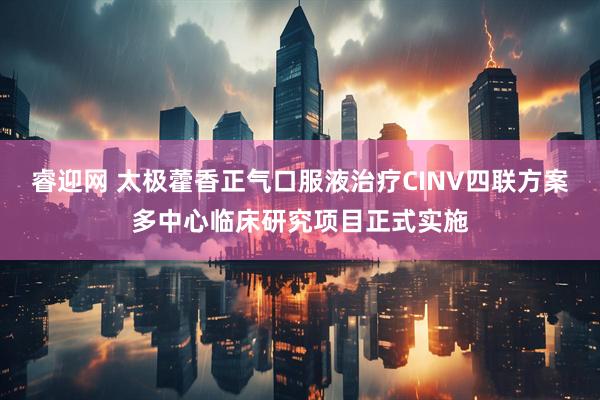 睿迎网 太极藿香正气口服液治疗CINV四联方案多中心临床研究项目正式实施