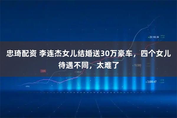 忠琦配资 李连杰女儿结婚送30万豪车，四个女儿待遇不同，太难了