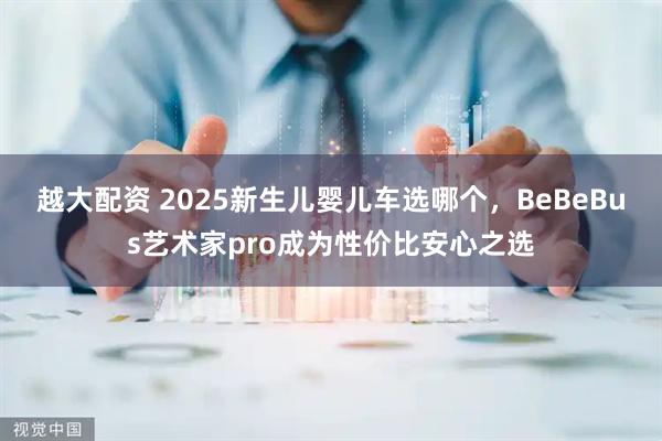 越大配资 2025新生儿婴儿车选哪个，BeBeBus艺术家pro成为性价比安心之选