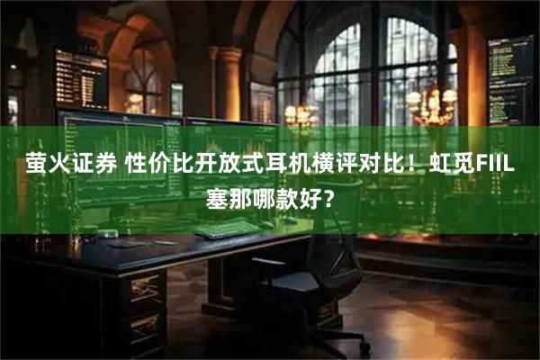 萤火证券 性价比开放式耳机横评对比！虹觅FIIL塞那哪款好？