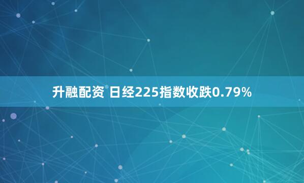 升融配资 日经225指数收跌0.79%