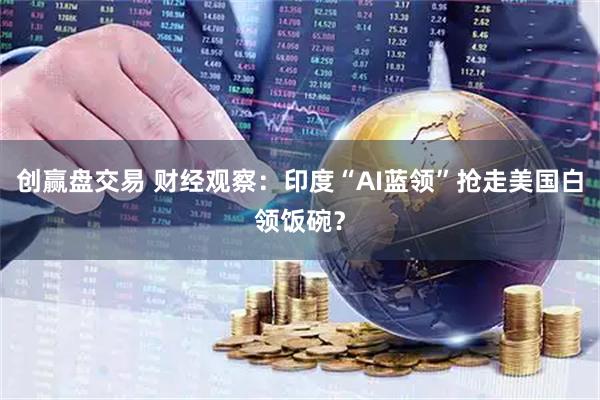 创赢盘交易 财经观察:印度“AI蓝领”抢走美国白领饭碗?