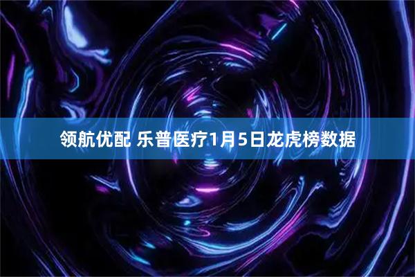 领航优配 乐普医疗1月5日龙虎榜数据
