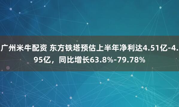 广州米牛配资 东方铁塔预估上半年净利达4.51亿-4.95亿，同比增长63.8%-79.78%