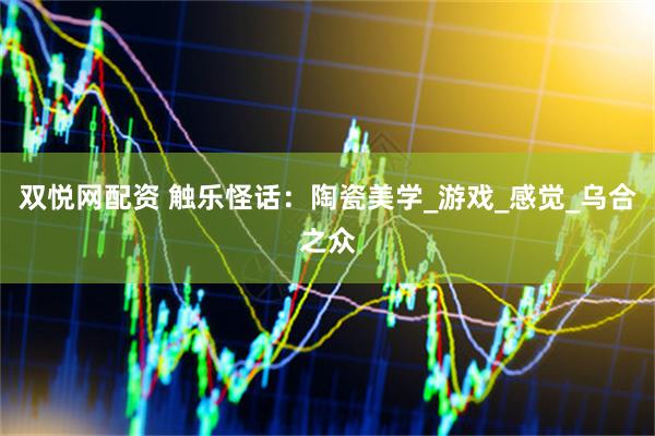 双悦网配资 触乐怪话：陶瓷美学_游戏_感觉_乌合之众