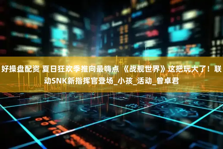 好操盘配资 夏日狂欢季推向最嗨点 《战舰世界》这把玩大了！联动SNK新指挥官登场_小孩_活动_曾卓君