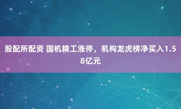 股配所配资 国机精工涨停，机构龙虎榜净买入1.58亿元