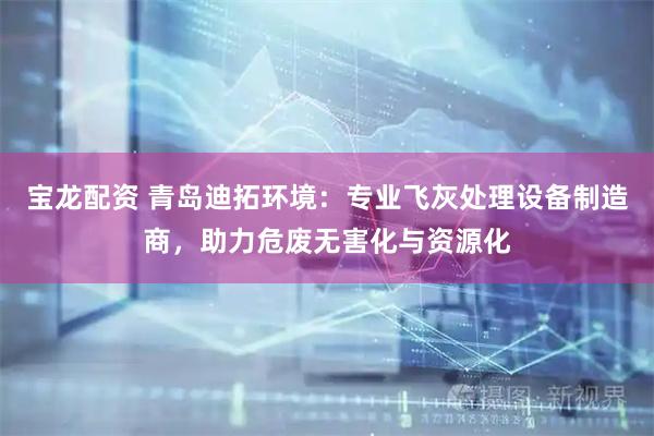 宝龙配资 青岛迪拓环境：专业飞灰处理设备制造商，助力危废无害化与资源化