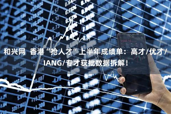 和兴网 香港“抢人才”上半年成绩单:高才/优才/IANG/专才获批数据拆解!