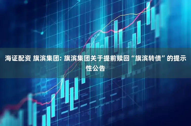 海证配资 旗滨集团: 旗滨集团关于提前赎回“旗滨转债”的提示性公告