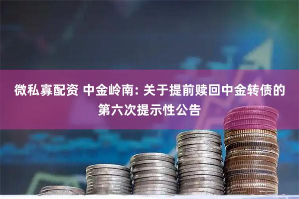 微私寡配资 中金岭南: 关于提前赎回中金转债的第六次提示性公告